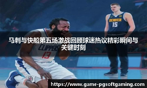 马刺与快船第五场激战回顾球迷热议精彩瞬间与关键时刻
